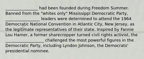 ________________ had been founded during Freedom Summer. Banned from the "whites only" Mississippi Democratic Party, _________________ leaders were determined to attend the 1964 Democratic National Convention in Atlantic City, New Jersey, as the legitimate representatives of their state. Inspired by Fannie Lou Hamer, a former sharecropper turned civil rights activist, the ___________________ challenged the most powerful figures in the Democratic Party, including Lyndon Johnson, the Democrats' presidential nominee.