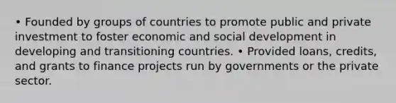 • Founded by groups of countries to promote public and private investment to foster economic and social development in developing and transitioning countries. • Provided loans, credits, and grants to finance projects run by governments or the private sector.