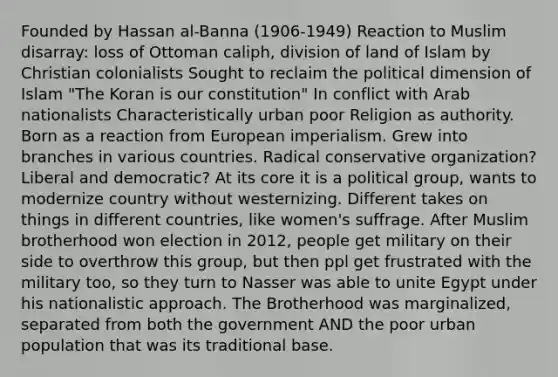 Founded by Hassan al-Banna (1906-1949) Reaction to Muslim disarray: loss of Ottoman caliph, division of land of Islam by Christian colonialists Sought to reclaim the political dimension of Islam "The Koran is our constitution" In conflict with Arab nationalists Characteristically urban poor Religion as authority. Born as a reaction from European imperialism. Grew into branches in various countries. Radical conservative organization? Liberal and democratic? At its core it is a political group, wants to modernize country without westernizing. Different takes on things in different countries, like women's suffrage. After Muslim brotherhood won election in 2012, people get military on their side to overthrow this group, but then ppl get frustrated with the military too, so they turn to Nasser was able to unite Egypt under his nationalistic approach. The Brotherhood was marginalized, separated from both the government AND the poor urban population that was its traditional base.