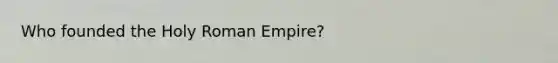 Who founded the Holy Roman Empire?