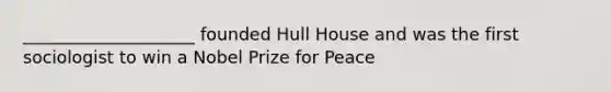 ____________________ founded Hull House and was the first sociologist to win a Nobel Prize for Peace