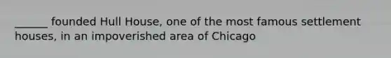 ______ founded Hull House, one of the most famous settlement houses, in an impoverished area of Chicago
