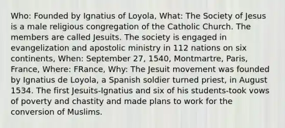 Who: Founded by Ignatius of Loyola, What: The Society of Jesus is a male religious congregation of the Catholic Church. The members are called Jesuits. The society is engaged in evangelization and apostolic ministry in 112 nations on six continents, When: September 27, 1540, Montmartre, Paris, France, Where: FRance, Why: The Jesuit movement was founded by Ignatius de Loyola, a Spanish soldier turned priest, in August 1534. The first Jesuits-Ignatius and six of his students-took vows of poverty and chastity and made plans to work for the conversion of Muslims.