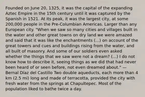 Founded on June 20, 1325, it was the capital of the expanding Aztec Empire in the 15th century until it was captured by the Spanish in 1521. At its peak, it was the largest city, at some 200,000 people in the Pre-Columbian Americas. Larger than any European city. "When we saw so many cities and villages built in the water and other great towns on dry land we were amazed and said that it was like the enchantments (...) on account of the great towers and cues and buildings rising from the water, and all built of masonry. And some of our soldiers even asked whether the things that we saw were not a dream? (...) I do not know how to describe it, seeing things as we did that had never been heard of or seen before, not even dreamed about." — Bernal Díaz del Castillo Two double aqueducts, each more than 4 km (2.5 mi) long and made of terracotta, provided the city with fresh water from the springs at Chapultepec. Most of the population liked to bathe twice a day.