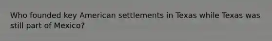 Who founded key American settlements in Texas while Texas was still part of Mexico?