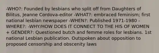 -WHO?: Founded by lesbians who split off from Daughters of Bilitus, Jeanne Cordova-editor -WHAT?: embraced feminism; first national lesbian newspaper -WHEN?: Published 1971-1980 -WHERE?: -WHY/HOW DOES IT CONNECT TO THE HIS OF WOMEN + GENDER?: Questioned butch and femme roles for lesbians. 1st national Lesbian publication. Outspoken about opposition to proposed censorship and obscenity laws