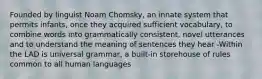 Founded by linguist Noam Chomsky, an innate system that permits infants, once they acquired sufficient vocabulary, to combine words into grammatically consistent, novel utterances and to understand the meaning of sentences they hear -Within the LAD is universal grammar, a built-in storehouse of rules common to all human languages