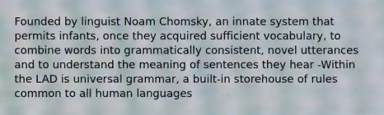 Founded by linguist Noam Chomsky, an innate system that permits infants, once they acquired sufficient vocabulary, to combine words into grammatically consistent, novel utterances and to understand the meaning of sentences they hear -Within the LAD is universal grammar, a built-in storehouse of rules common to all human languages