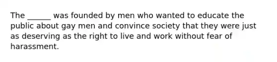 The ______ was founded by men who wanted to educate the public about gay men and convince society that they were just as deserving as the right to live and work without fear of harassment.