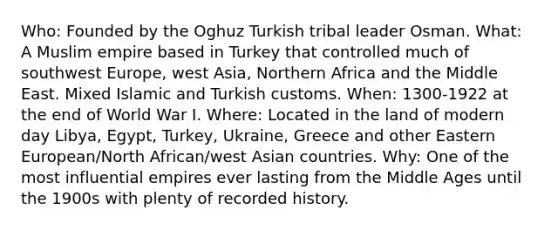 Who: Founded by the Oghuz Turkish tribal leader Osman. What: A Muslim empire based in Turkey that controlled much of southwest Europe, west Asia, Northern Africa and the Middle East. Mixed Islamic and Turkish customs. When: 1300-1922 at the end of World War I. Where: Located in the land of modern day Libya, Egypt, Turkey, Ukraine, Greece and other Eastern European/North African/west Asian countries. Why: One of the most influential empires ever lasting from the Middle Ages until the 1900s with plenty of recorded history.