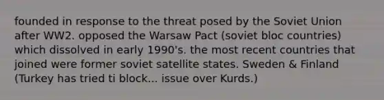 founded in response to the threat posed by the Soviet Union after WW2. opposed the Warsaw Pact (soviet bloc countries) which dissolved in early 1990's. the most recent countries that joined were former soviet satellite states. Sweden & Finland (Turkey has tried ti block... issue over Kurds.)