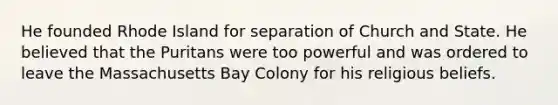 He founded Rhode Island for separation of Church and State. He believed that the Puritans were too powerful and was ordered to leave the Massachusetts Bay Colony for his religious beliefs.