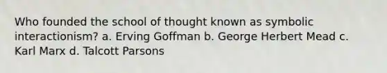 Who founded the school of thought known as symbolic interactionism? a. Erving Goffman b. George Herbert Mead c. Karl Marx d. Talcott Parsons