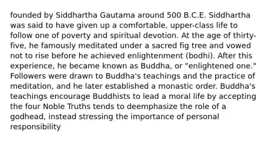 founded by Siddhartha Gautama around 500 B.C.E. Siddhartha was said to have given up a comfortable, upper-class life to follow one of poverty and spiritual devotion. At the age of thirty-five, he famously meditated under a sacred fig tree and vowed not to rise before he achieved enlightenment (bodhi). After this experience, he became known as Buddha, or "enlightened one." Followers were drawn to Buddha's teachings and the practice of meditation, and he later established a monastic order. Buddha's teachings encourage Buddhists to lead a moral life by accepting the four Noble Truths tends to deemphasize the role of a godhead, instead stressing the importance of personal responsibility