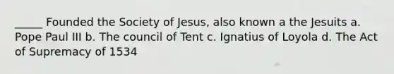 _____ Founded the Society of Jesus, also known a the Jesuits a. Pope Paul III b. The council of Tent c. Ignatius of Loyola d. The Act of Supremacy of 1534