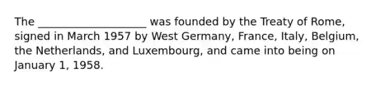 The ____________________ was founded by the Treaty of Rome, signed in March 1957 by West Germany, France, Italy, Belgium, the Netherlands, and Luxembourg, and came into being on January 1, 1958.