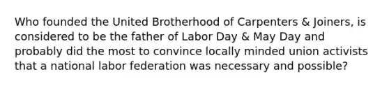 Who founded the United Brotherhood of Carpenters & Joiners, is considered to be the father of Labor Day & May Day and probably did the most to convince locally minded union activists that a national labor federation was necessary and possible?