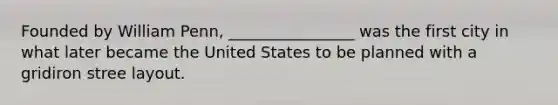 Founded by William Penn, ________________ was the first city in what later became the United States to be planned with a gridiron stree layout.