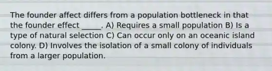 The founder affect differs from a population bottleneck in that the founder effect _____. A) Requires a small population B) Is a type of natural selection C) Can occur only on an oceanic island colony. D) Involves the isolation of a small colony of individuals from a larger population.