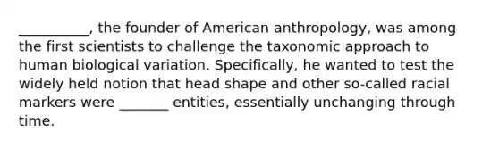 __________, the founder of American anthropology, was among the first scientists to challenge the taxonomic approach to human biological variation. Specifically, he wanted to test the widely held notion that head shape and other so-called racial markers were _______ entities, essentially unchanging through time.