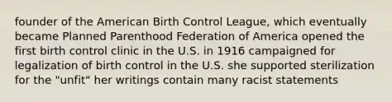 founder of the American Birth Control League, which eventually became Planned Parenthood Federation of America opened the first birth control clinic in the U.S. in 1916 campaigned for legalization of birth control in the U.S. she supported sterilization for the "unfit" her writings contain many racist statements