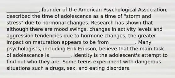 _____________, founder of the American Psychological Association, described the time of adolescence as a time of "storm and stress" due to hormonal changes. Research has shown that although there are mood swings, changes in activity levels and aggression tendencies due to hormone changes, the greater impact on maturation appears to be from __________. Many psychologists, including Erik Erikson, believe that the main task of adolescence is ________. Identity is the adolescent's attempt to find out who they are. Some teens experiment with dangerous situations such a drugs, sex, and eating disorders.