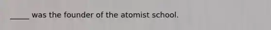 _____ was the founder of the atomist school.