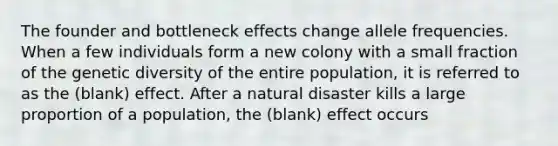 The founder and bottleneck effects change allele frequencies. When a few individuals form a new colony with a small fraction of the genetic diversity of the entire population, it is referred to as the (blank) effect. After a natural disaster kills a large proportion of a population, the (blank) effect occurs