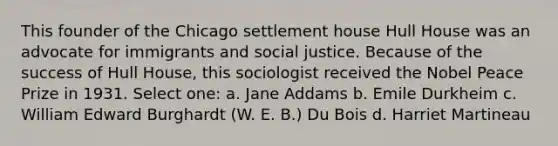 This founder of the Chicago settlement house Hull House was an advocate for immigrants and <a href='https://www.questionai.com/knowledge/kXRPKlQ9NQ-social-justice' class='anchor-knowledge'>social justice</a>. Because of the success of Hull House, this sociologist received the Nobel Peace Prize in 1931. Select one: a. Jane Addams b. Emile Durkheim c. William Edward Burghardt (W. E. B.) Du Bois d. <a href='https://www.questionai.com/knowledge/kIyJFUu2U3-harriet-martineau' class='anchor-knowledge'>harriet martineau</a>