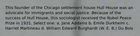 This founder of the Chicago settlement house Hull House was an advocate for immigrants and social justice. Because of the success of Hull House, this sociologist received the Nobel Peace Prize in 1931. Select one: a. Jane Addams b. Emile Durkheim c. Harriet Martineau d. William Edward Burghardt (W. E. B.) Du Bois