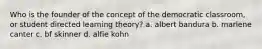 Who is the founder of the concept of the democratic classroom, or student directed learning theory? a. albert bandura b. marlene canter c. bf skinner d. alfie kohn