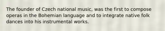 The founder of Czech national music, was the first to compose operas in the Bohemian language and to integrate native folk dances into his instrumental works.