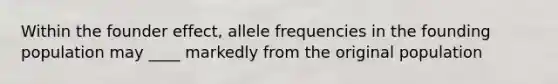 Within the founder effect, allele frequencies in the founding population may ____ markedly from the original population