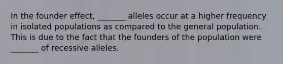 In the founder effect, _______ alleles occur at a higher frequency in isolated populations as compared to the general population. This is due to the fact that the founders of the population were _______ of recessive alleles.