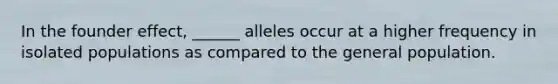 In the founder effect, ______ alleles occur at a higher frequency in isolated populations as compared to the general population.