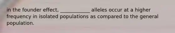 in the founder effect, ____________ alleles occur at a higher frequency in isolated populations as compared to the general population.