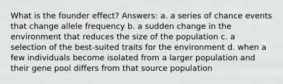 What is the founder effect? Answers: a. a series of chance events that change allele frequency b. a sudden change in the environment that reduces the size of the population c. a selection of the best-suited traits for the environment d. when a few individuals become isolated from a larger population and their gene pool differs from that source population