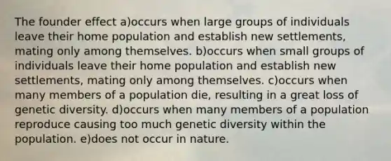 The founder effect a)occurs when large groups of individuals leave their home population and establish new settlements, mating only among themselves. b)occurs when small groups of individuals leave their home population and establish new settlements, mating only among themselves. c)occurs when many members of a population die, resulting in a great loss of genetic diversity. d)occurs when many members of a population reproduce causing too much genetic diversity within the population. e)does not occur in nature.