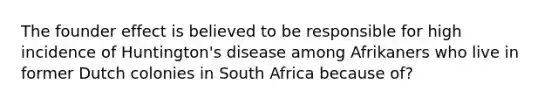 The founder effect is believed to be responsible for high incidence of Huntington's disease among Afrikaners who live in former Dutch colonies in South Africa because of?