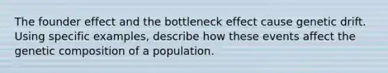 The founder effect and the bottleneck effect cause genetic drift. Using specific examples, describe how these events affect the genetic composition of a population.