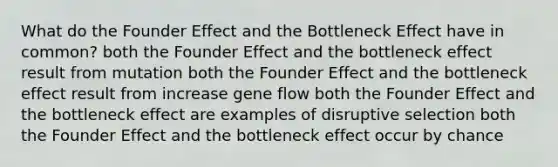 What do the Founder Effect and the Bottleneck Effect have in common? both the Founder Effect and the bottleneck effect result from mutation both the Founder Effect and the bottleneck effect result from increase gene flow both the Founder Effect and the bottleneck effect are examples of disruptive selection both the Founder Effect and the bottleneck effect occur by chance