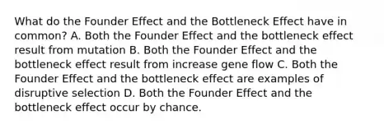 What do the Founder Effect and the Bottleneck Effect have in common? A. Both the Founder Effect and the bottleneck effect result from mutation B. Both the Founder Effect and the bottleneck effect result from increase gene flow C. Both the Founder Effect and the bottleneck effect are examples of disruptive selection D. Both the Founder Effect and the bottleneck effect occur by chance.