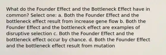 What do the Founder Effect and the Bottleneck Effect have in common? Select one: a. Both the Founder Effect and the bottleneck effect result from increase gene flow b. Both the Founder Effect and the bottleneck effect are examples of disruptive selection c. Both the Founder Effect and the bottleneck effect occur by chance. d. Both the Founder Effect and the bottleneck effect result from mutation