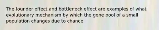 The founder effect and bottleneck effect are examples of what evolutionary mechanism by which the gene pool of a small population changes due to chance