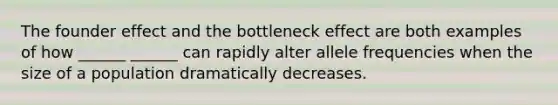 The founder effect and the bottleneck effect are both examples of how ______ ______ can rapidly alter allele frequencies when the size of a population dramatically decreases.