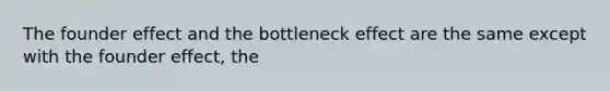 The founder effect and the bottleneck effect are the same except with the founder effect, the