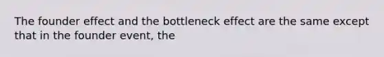 The founder effect and the bottleneck effect are the same except that in the founder event, the