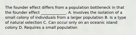 The founder effect differs from a population bottleneck in that the founder effect _____________. A. Involves the isolation of a small colony of individuals from a larger population B. Is a type of natural selection C. Can occur only on an oceanic island colony D. Requires a small population