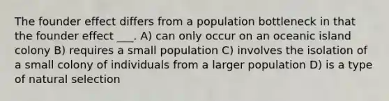 The founder effect differs from a population bottleneck in that the founder effect ___. A) can only occur on an oceanic island colony B) requires a small population C) involves the isolation of a small colony of individuals from a larger population D) is a type of natural selection