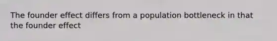 The founder effect differs from a population bottleneck in that the founder effect